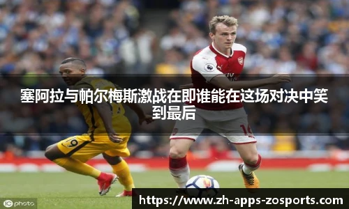 塞阿拉与帕尔梅斯激战在即谁能在这场对决中笑到最后